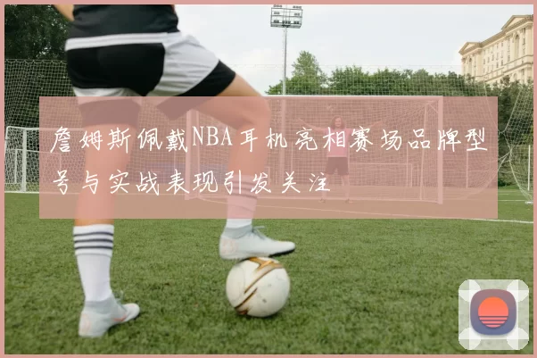 詹姆斯佩戴NBA耳机亮相赛场品牌型号与实战表现引发关注