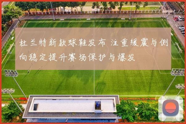 杜兰特新款球鞋发布 注重缓震与侧向稳定提升赛场保护与爆发