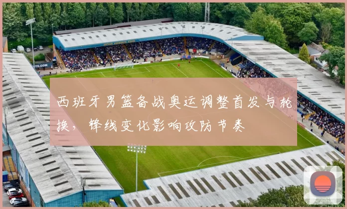 西班牙男篮备战奥运调整首发与轮换，锋线变化影响攻防节奏