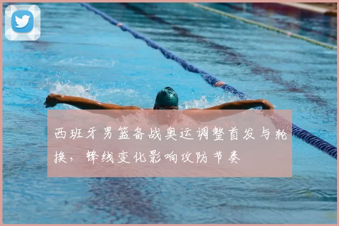 西班牙男篮备战奥运调整首发与轮换，锋线变化影响攻防节奏