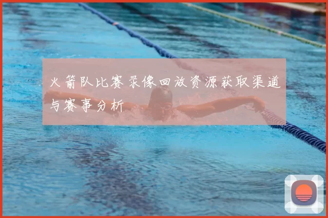 火箭队比赛录像回放资源获取渠道与赛事分析