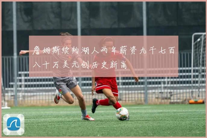 詹姆斯续约湖人两年薪资九千七百八十万美元创历史新高