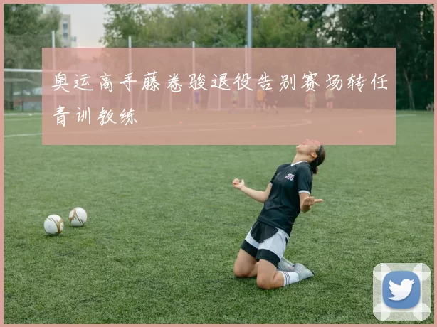 奥运高手藤卷骏退役告别赛场转任青训教练