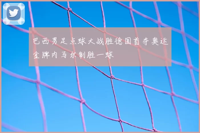 巴西男足点球大战胜德国首夺奥运金牌内马尔制胜一球