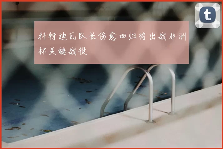 科特迪瓦队长伤愈回归将出战非洲杯关键战役