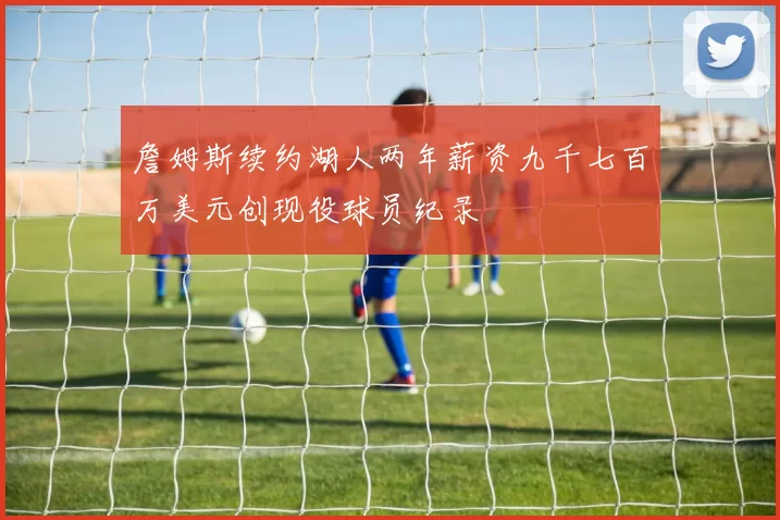 詹姆斯续约湖人两年薪资九千七百万美元创现役球员纪录