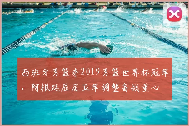 西班牙男篮夺2019男篮世界杯冠军，阿根廷屈居亚军调整备战重心